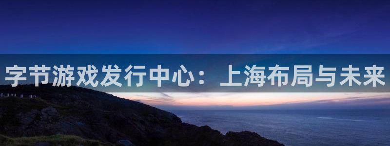 亿万28官网是什么娱乐?：字节游戏发行中心：上海布局与未来